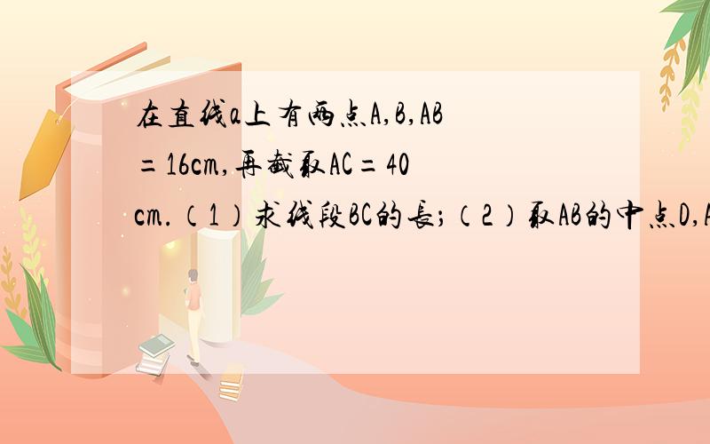 在直线a上有两点A,B,AB=16cm,再截取AC=40cm.（1）求线段BC的长；（2）取AB的中点D,AC的中点E,求线段DE的长；（3）是否存在一点M,使它到A、B两点的距离之和等于15cm?并试述理由；是否存在一点M,使