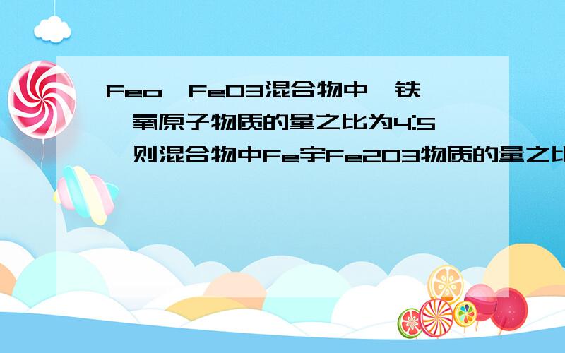 Feo,FeO3混合物中,铁,氧原子物质的量之比为4:5,则混合物中Fe宇Fe2O3物质的量之比为?太猛了··对 是FeO 谢谢了···