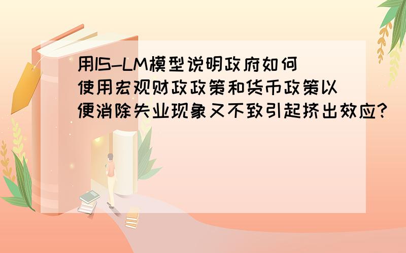 用IS-LM模型说明政府如何使用宏观财政政策和货币政策以便消除失业现象又不致引起挤出效应?