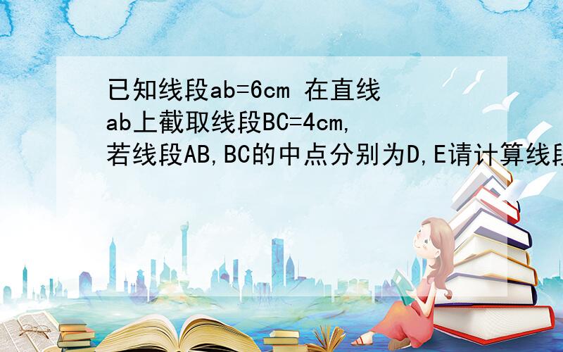 已知线段ab=6cm 在直线ab上截取线段BC=4cm,若线段AB,BC的中点分别为D,E请计算线段DE的长若AB=acm,BC=bcm,其他条件不变,DE多长从1.2的解答中,你发现了什么规律?