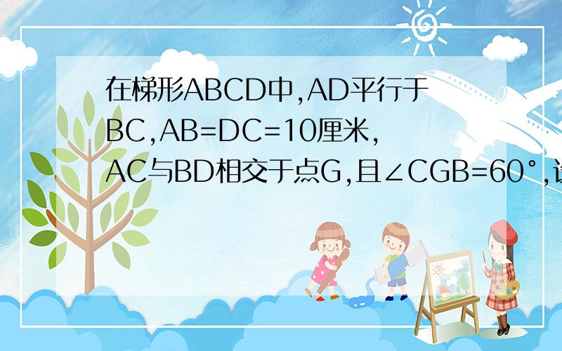 在梯形ABCD中,AD平行于BC,AB=DC=10厘米,AC与BD相交于点G,且∠CGB=60°,设E为CG的中点,F为AB的中点求EF长