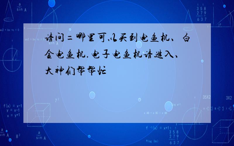 请问=哪里可以买到电鱼机、白金电鱼机.电子电鱼机请进入、大神们帮帮忙