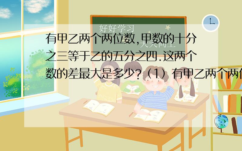 有甲乙两个两位数,甲数的十分之三等于乙的五分之四.这两个数的差最大是多少?（1）有甲乙两个两位数,甲数的十分之三等于乙的五分之四.这两个数的差最大是多少?（2）甲乙两个数都是三