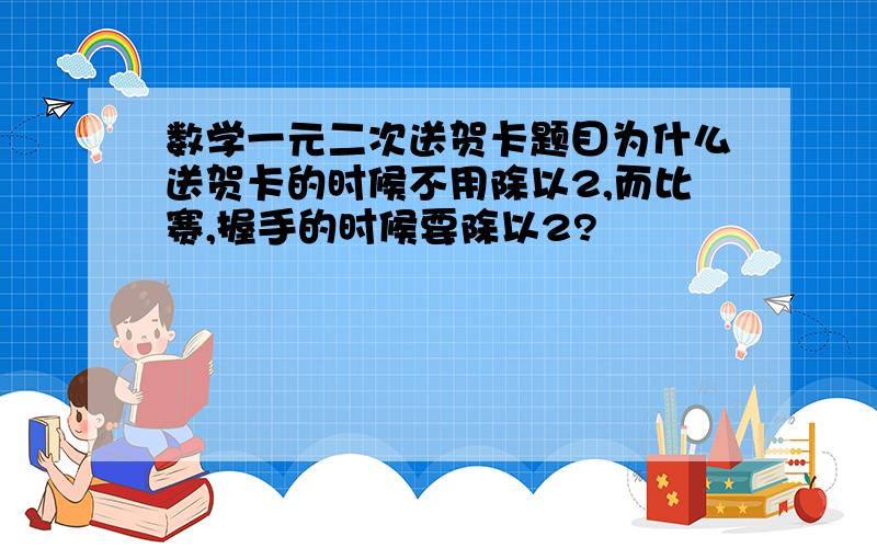 数学一元二次送贺卡题目为什么送贺卡的时候不用除以2,而比赛,握手的时候要除以2?