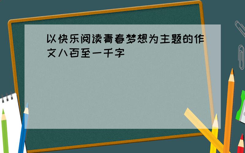 以快乐阅读青春梦想为主题的作文八百至一千字