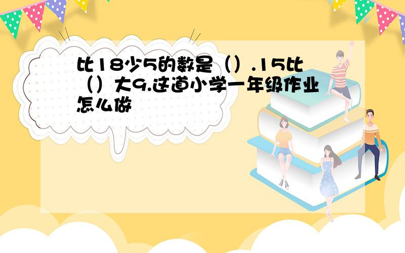 比18少5的数是（）.15比（）大9.这道小学一年级作业怎么做