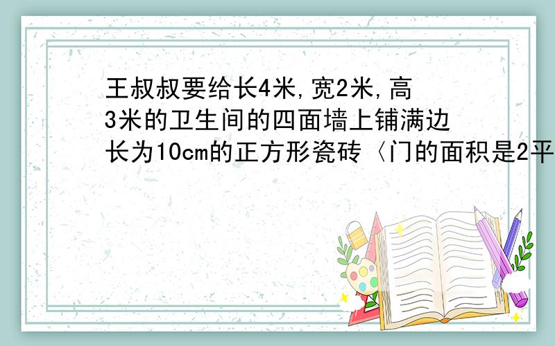 王叔叔要给长4米,宽2米,高3米的卫生间的四面墙上铺满边长为10cm的正方形瓷砖〈门的面积是2平方米〉.补：王叔叔要给长4米,宽2米,高3米的卫生间的四面墙上铺满边长为10cm的正方形瓷砖〈门