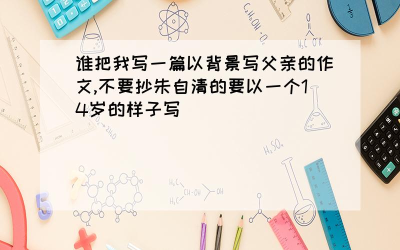 谁把我写一篇以背景写父亲的作文,不要抄朱自清的要以一个14岁的样子写