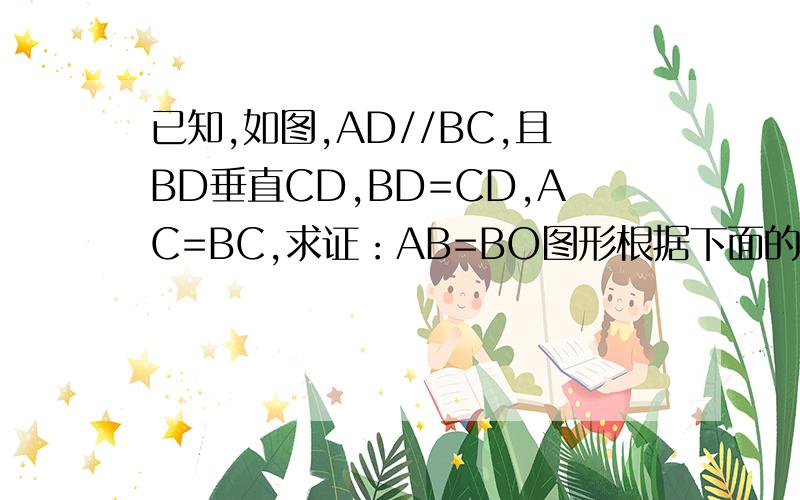 已知,如图,AD//BC,且BD垂直CD,BD=CD,AC=BC,求证：AB=BO图形根据下面的描述自己画出.证明：过A,D分别作AF⊥BC,DE⊥BC,垂足分别为F,E,则四边形AFED为矩形,∴AF=DE,∵BD=CD,DE⊥BC,∠BDC=90°,∴DE=BE=CE=1／2BC,∠CBD