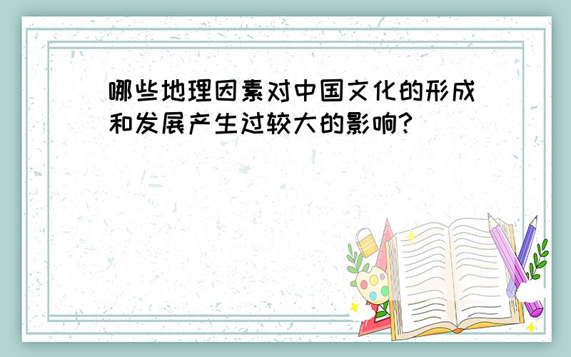 哪些地理因素对中国文化的形成和发展产生过较大的影响?