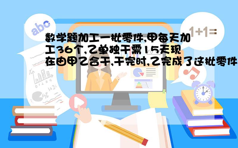 数学题加工一批零件,甲每天加工36个,乙单独干需15天现在由甲乙合干,干完时,乙完成了这批零件的五分之二.这批零件共有多少个