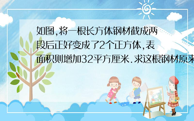 如图,将一根长方体钢材截成两段后正好变成了2个正方体,表面积则增加32平方厘米.求这根钢材原来的体积和表面积.