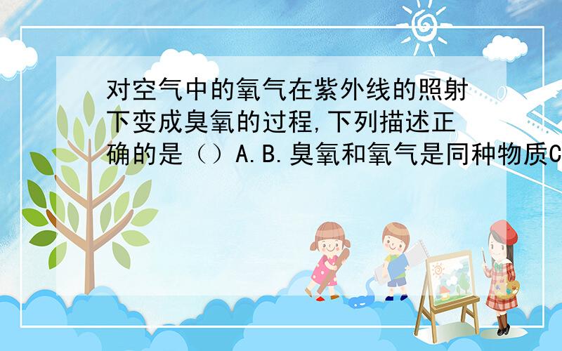 对空气中的氧气在紫外线的照射下变成臭氧的过程,下列描述正确的是（）A.B.臭氧和氧气是同种物质C.氧气和臭氧性质相同D.