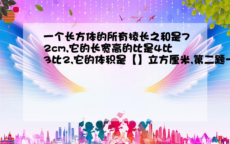 一个长方体的所有棱长之和是72cm,它的长宽高的比是4比3比2,它的体积是【】立方厘米,第二题一个容量为502.4升的圆柱形木桶,底面内直径为0.8m,木桶高为【】m