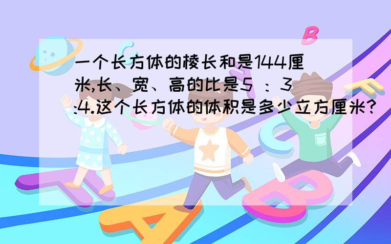 一个长方体的棱长和是144厘米,长、宽、高的比是5 ：3:4.这个长方体的体积是多少立方厘米?