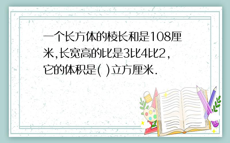 一个长方体的棱长和是108厘米,长宽高的比是3比4比2,它的体积是( )立方厘米.