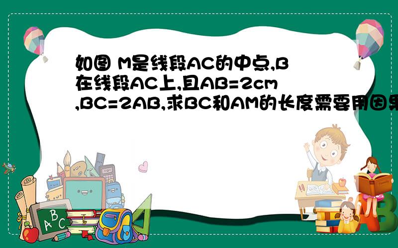 如图 M是线段AC的中点,B在线段AC上,且AB=2cm,BC=2AB,求BC和AM的长度需要用因果关系解答！