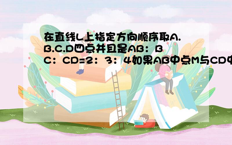 在直线L上指定方向顺序取A.B.C.D四点并且是AB：BC：CD=2：3：4如果AB中点M与CD中点N的距离是5CM求AB的