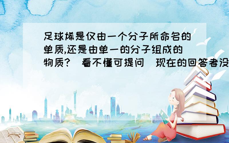 足球烯是仅由一个分子所命名的单质,还是由单一的分子组成的物质?（看不懂可提问）现在的回答者没有看清楚问题..= =||汗颜看懂了再说嘛，拜下那么..足球烯到底是由分子还是原子构成的..