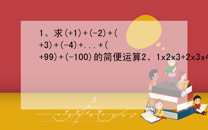 1、求(+1)+(-2)+(+3)+(-4)+...+(+99)+(-100)的简便运算2、1x2x3+2x3x4+3x4x5+...+7x8x9=_____3、计算：1/2+(1/4+3/4)+(1/6+3/6+5/6)+...+(1/98+3/98+...+97/98）