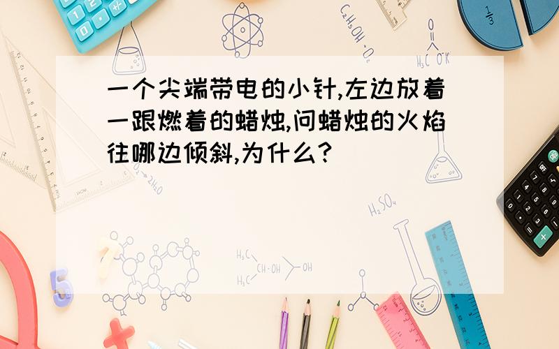 一个尖端带电的小针,左边放着一跟燃着的蜡烛,问蜡烛的火焰往哪边倾斜,为什么?