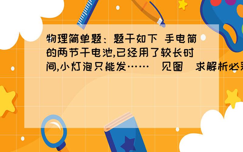 物理简单题：题干如下 手电筒的两节干电池,已经用了较长时间,小灯泡只能发……（见图）求解析必采纳物理简单题：题干如下  手电筒的两节干电池,已经用了较长时间,小灯泡只能发……（