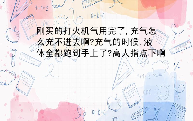 刚买的打火机气用完了,充气怎么充不进去啊?充气的时候,液体全都跑到手上了?高人指点下啊