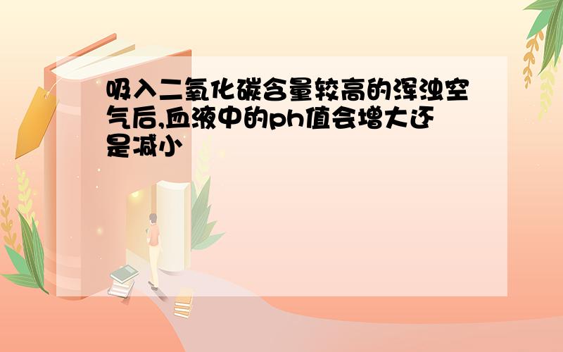 吸入二氧化碳含量较高的浑浊空气后,血液中的ph值会增大还是减小