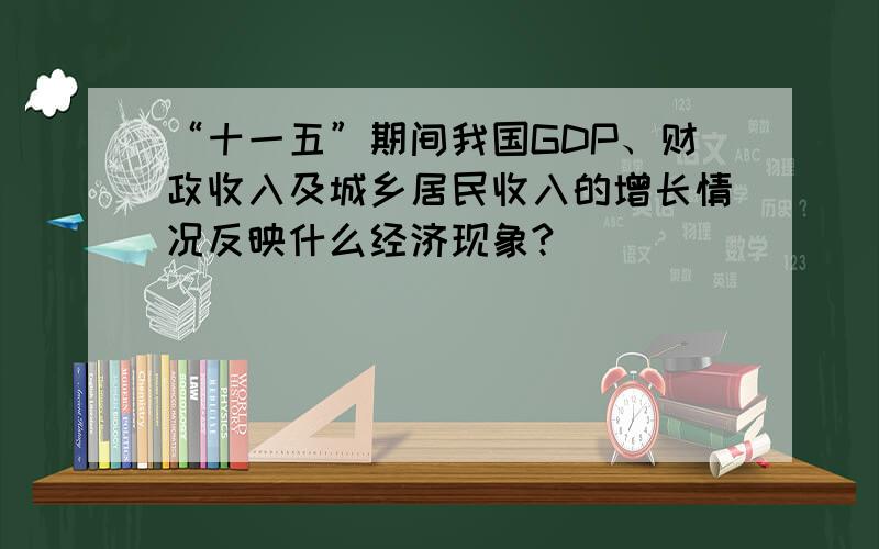 “十一五”期间我国GDP、财政收入及城乡居民收入的增长情况反映什么经济现象?