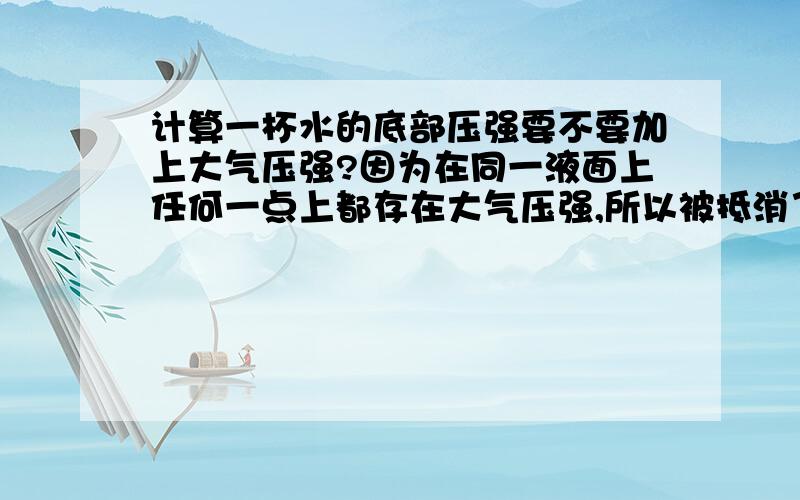 计算一杯水的底部压强要不要加上大气压强?因为在同一液面上任何一点上都存在大气压强,所以被抵消了,而并非不计大气压强为什么算液体和固体压强的时候 不加大气压强.你看着回答对吗