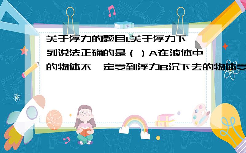 关于浮力的题目1.关于浮力下列说法正确的是（）A在液体中的物体不一定受到浮力B沉下去的物体受到的浮力C浮力大小与受到浮力的物体的运动状态无关D以上说法都正确