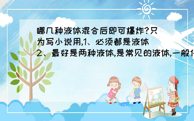 哪几种液体混合后即可爆炸?只为写小说用,1、必须都是液体2、最好是两种液体,是常见的液体,一般化工商店能买到的3、我需要知道具体名称 俗称 反应原理4、爆炸效果不需要太大,但要能炸