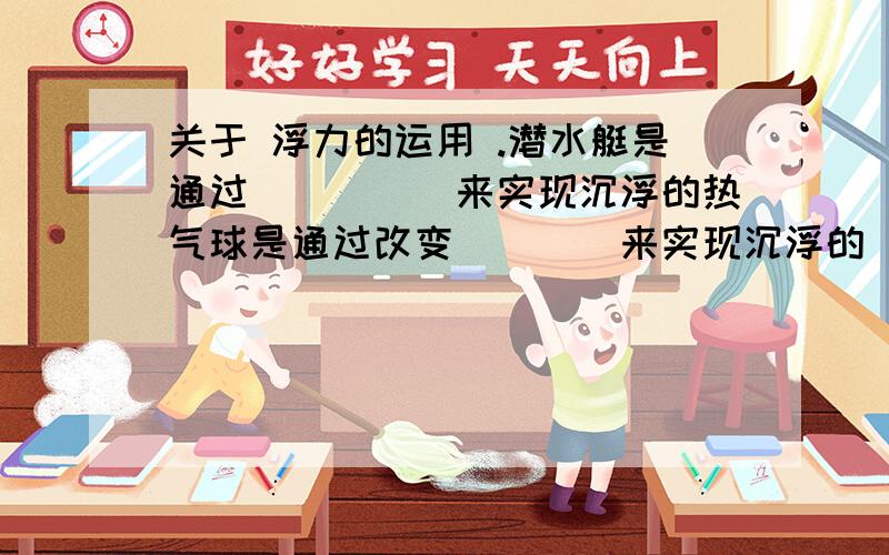 关于 浮力的运用 .潜水艇是通过_____来实现沉浮的热气球是通过改变____来实现沉浮的