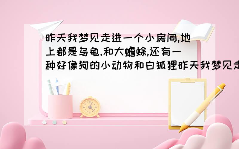 昨天我梦见走进一个小房间,地上都是乌龟,和大蟾蜍,还有一种好像狗的小动物和白狐狸昨天我梦见走进一个小房间,地上都是乌龟,和大蟾蜍,和白狐狸,还有一种好像小狗的小动物,但没看见正