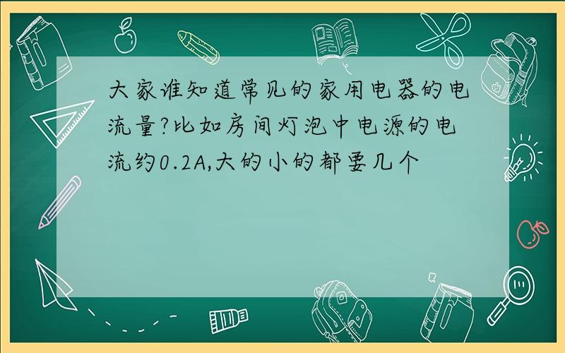 大家谁知道常见的家用电器的电流量?比如房间灯泡中电源的电流约0.2A,大的小的都要几个