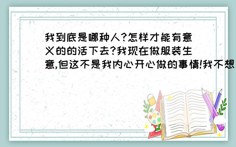 我到底是哪种人?怎样才能有意义的的活下去?我现在做服装生意,但这不是我内心开心做的事情!我不想为赚钱活着,我想做一些有意义的事业!但是我内心很迷惘,小时候想当兵报效祖国,没有当