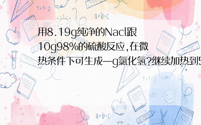 用8.19g纯净的Nacl跟10g98%的硫酸反应,在微热条件下可生成—g氯化氢?继续加热到500℃~600℃时,又能生成几g氯化氢?如果将全部气用水吸收制成200ml溶液（密度1.01g/cm3),所得盐酸的质量分数为多少?