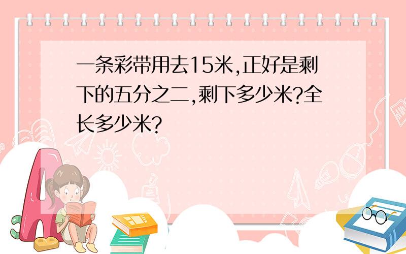 一条彩带用去15米,正好是剩下的五分之二,剩下多少米?全长多少米?