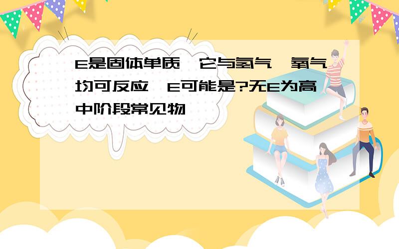 E是固体单质,它与氢气,氧气均可反应,E可能是?无E为高中阶段常见物