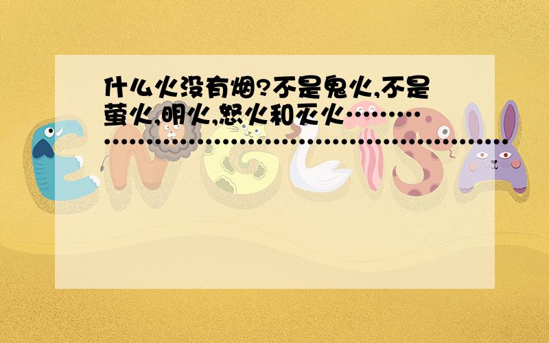 什么火没有烟?不是鬼火,不是萤火,明火,怒火和灭火…………………………………………………