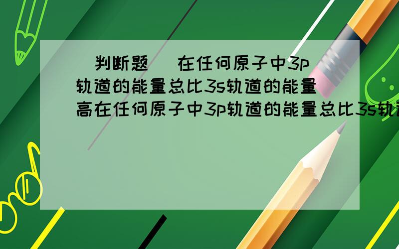 （判断题） 在任何原子中3p轨道的能量总比3s轨道的能量高在任何原子中3p轨道的能量总比3s轨道的能量高.（这句话对吗 ）