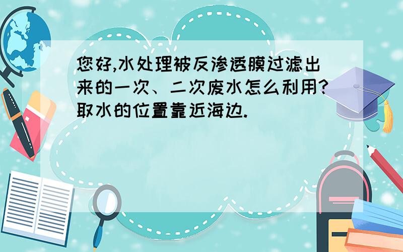 您好,水处理被反渗透膜过滤出来的一次、二次废水怎么利用?取水的位置靠近海边.