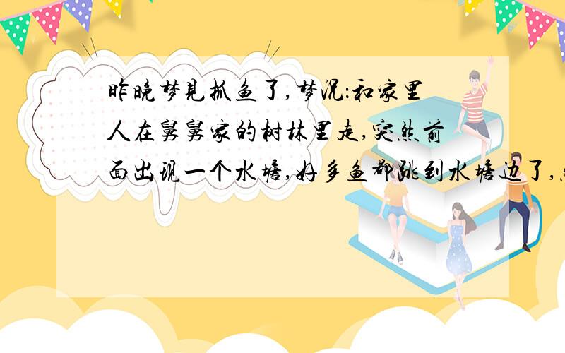 昨晚梦见抓鱼了,梦况：和家里人在舅舅家的树林里走,突然前面出现一个水塘,好多鱼都跳到水塘边了,然后我就去抓鱼,我只抓了一条鱼,是黑鱼..