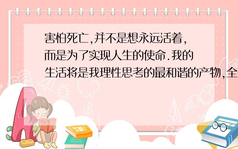 害怕死亡,并不是想永远活着,而是为了实现人生的使命.我的生活将是我理性思考的最和谐的产物,全部的世界和整个宇宙将放在我理性思考之下.