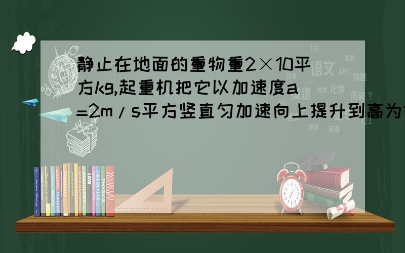 静止在地面的重物重2×10平方kg,起重机把它以加速度a=2m/s平方竖直匀加速向上提升到高为16m的地方 g=10求：（｜）起重机钢绳对重物做的功（2）在整个过程中钢绳对重物做功的平均功率及把