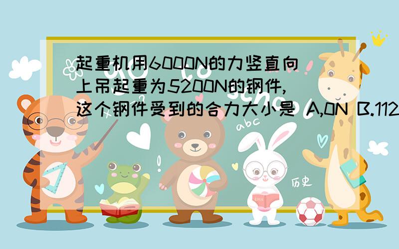 起重机用6000N的力竖直向上吊起重为5200N的钢件,这个钢件受到的合力大小是 A,0N B.11200N C.5600N D.800N 求答