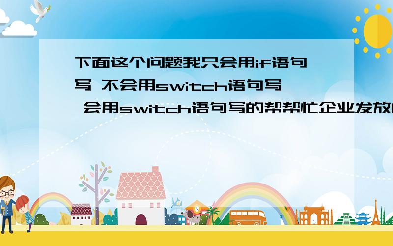 下面这个问题我只会用if语句写 不会用switch语句写 会用switch语句写的帮帮忙企业发放的奖金根据利润提成.利润(I)低于或等于10万元时,奖金可提10%；利润高于10万元,低于20万元时,低于10万元的