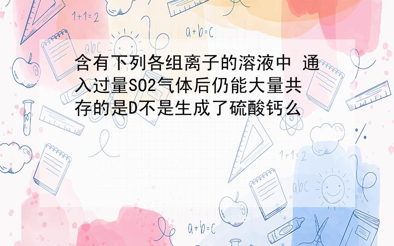 含有下列各组离子的溶液中 通入过量SO2气体后仍能大量共存的是D不是生成了硫酸钙么