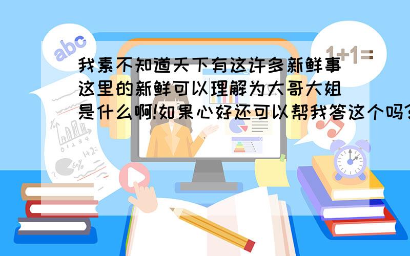 我素不知道天下有这许多新鲜事这里的新鲜可以理解为大哥大姐是什么啊!如果心好还可以帮我答这个吗?新鲜还有很多种理解,当表示“没有变质”时,我们可以写出这样的句子_____________________