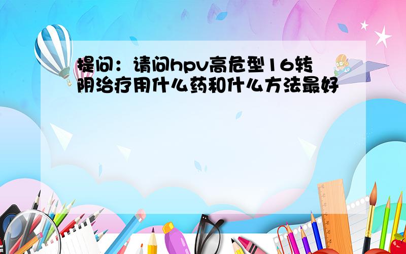 提问：请问hpv高危型16转阴治疗用什么药和什么方法最好